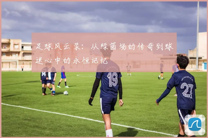 足球风云录：从绿茵场的传奇到球迷心中的永恒记忆