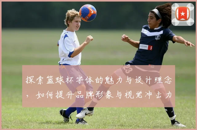 探索篮球杯字体的魅力与设计理念，如何提升品牌形象与视觉冲击力