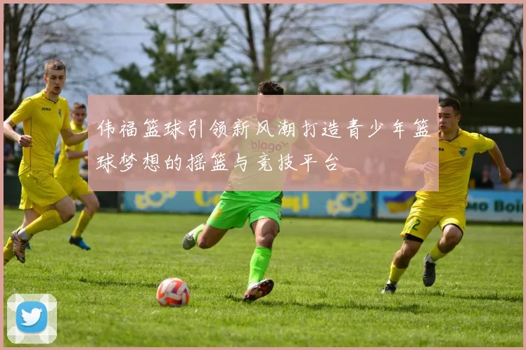 伟福篮球引领新风潮打造青少年篮球梦想的摇篮与竞技平台