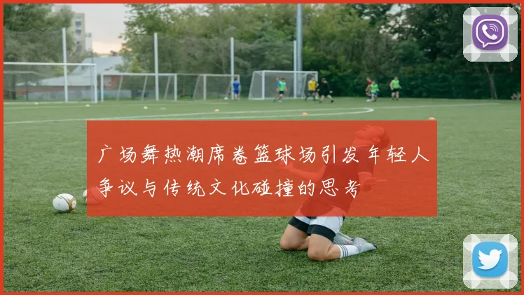 广场舞热潮席卷篮球场引发年轻人争议与传统文化碰撞的思考