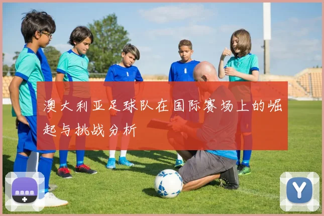 澳大利亚足球队在国际赛场上的崛起与挑战分析