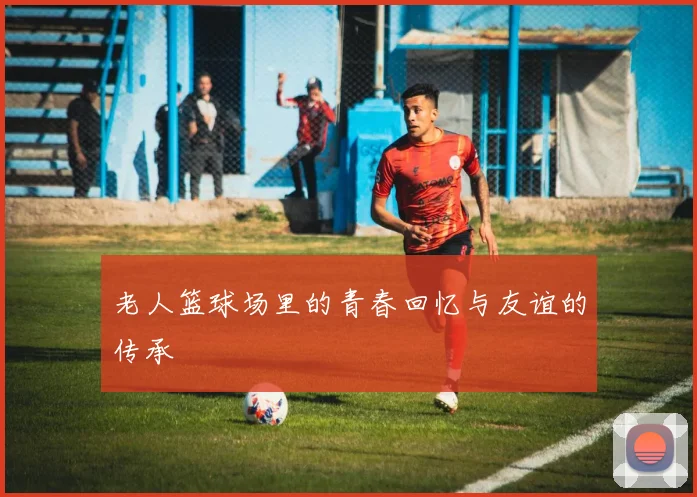 老人篮球场里的青春回忆与友谊的传承