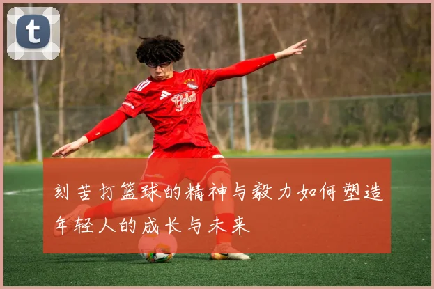刻苦打篮球的精神与毅力如何塑造年轻人的成长与未来