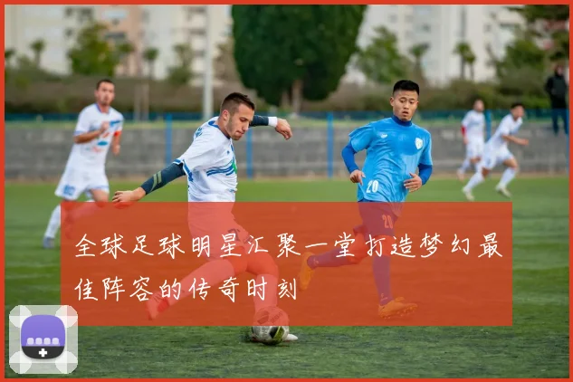 全球足球明星汇聚一堂打造梦幻最佳阵容的传奇时刻