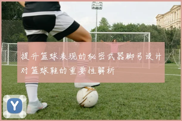 提升篮球表现的秘密武器脚弓设计对篮球鞋的重要性解析