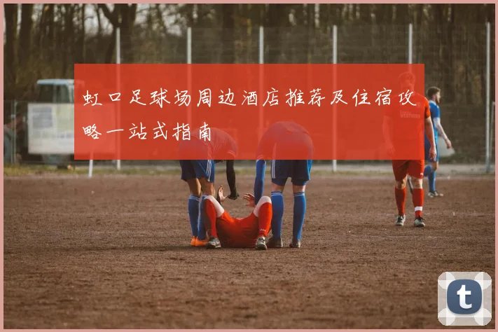 虹口足球场周边酒店推荐及住宿攻略一站式指南