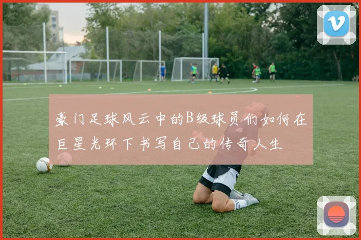 豪门足球风云中的B级球员们如何在巨星光环下书写自己的传奇人生