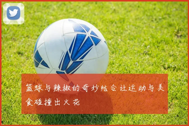 篮球与辣椒的奇妙结合让运动与美食碰撞出火花