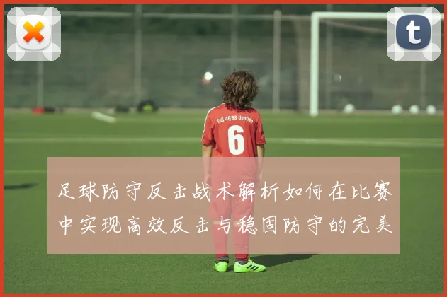 足球防守反击战术解析如何在比赛中实现高效反击与稳固防守的完美结合