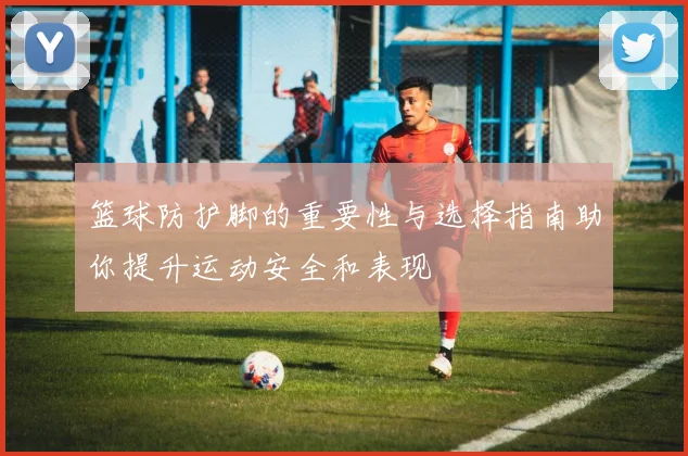 篮球防护脚的重要性与选择指南助你提升运动安全和表现