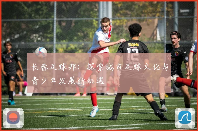 长春足球邦：探索城市足球文化与青少年发展新机遇
